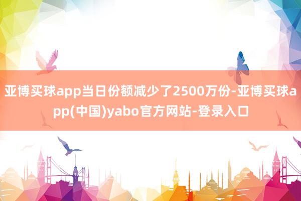 亚博买球app当日份额减少了2500万份-亚博买球app(中国)yabo官方网站-登录入口