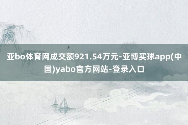 亚bo体育网成交额921.54万元-亚博买球app(中国)yabo官方网站-登录入口