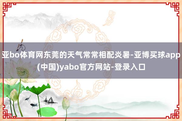 亚bo体育网东莞的天气常常相配炎暑-亚博买球app(中国)yabo官方网站-登录入口