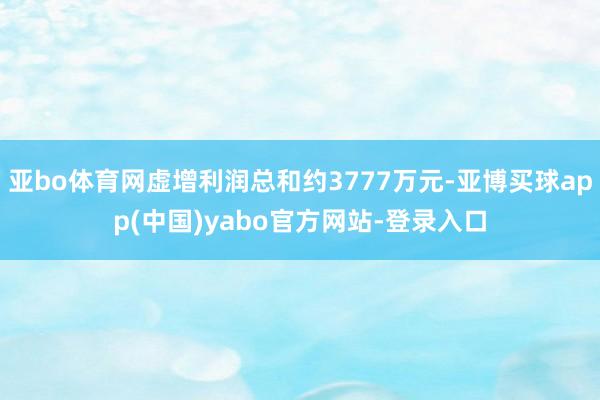 亚bo体育网虚增利润总和约3777万元-亚博买球app(中国)yabo官方网站-登录入口